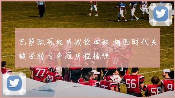 巴萨欧冠经典战役回顾 梅西时代关键逆转与夺冠历程梳理