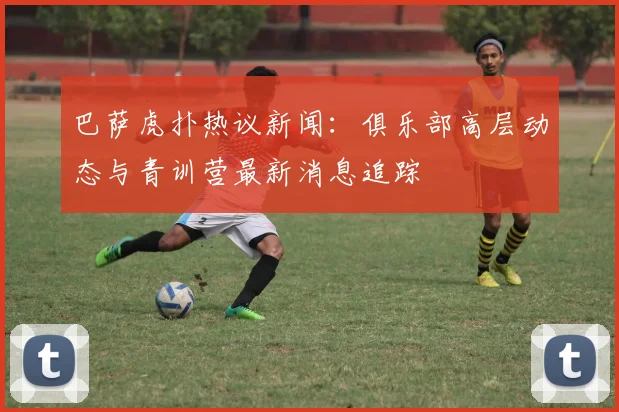 巴萨虎扑热议新闻：俱乐部高层动态与青训营最新消息追踪