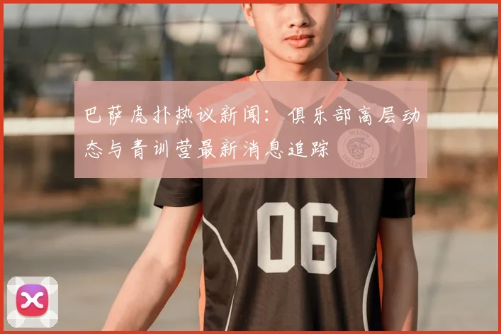 巴萨虎扑热议新闻：俱乐部高层动态与青训营最新消息追踪