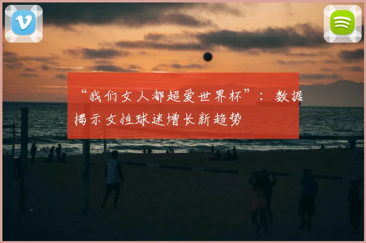 “我们女人都超爱世界杯”：数据揭示女性球迷增长新趋势