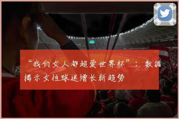 “我们女人都超爱世界杯”：数据揭示女性球迷增长新趋势