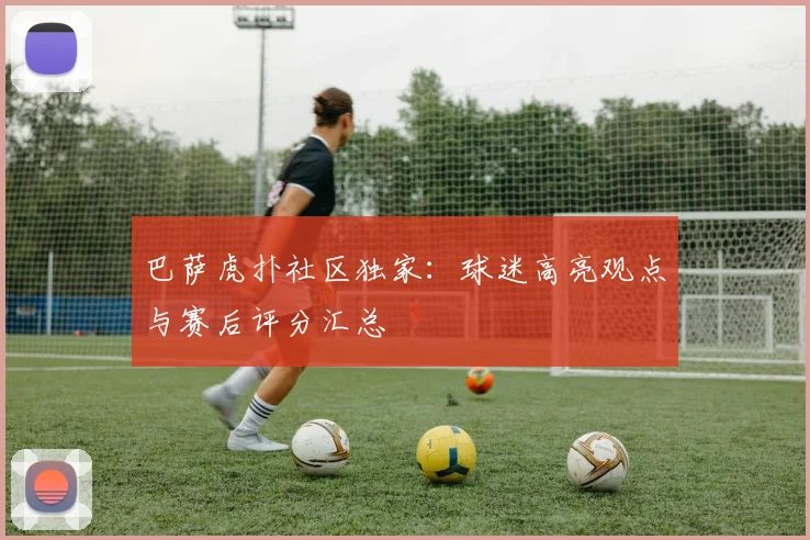 巴萨虎扑社区独家：球迷高亮观点与赛后评分汇总