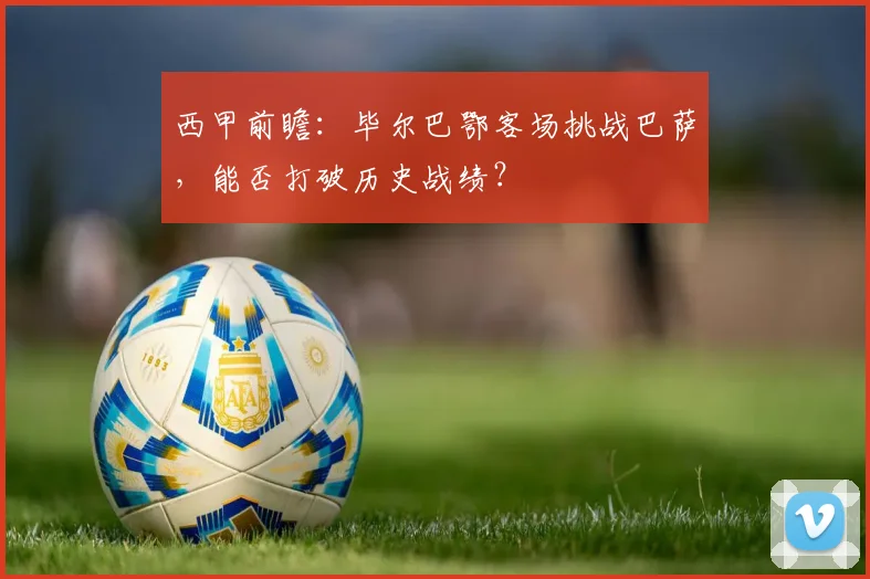 西甲前瞻：毕尔巴鄂客场挑战巴萨，能否打破历史战绩？