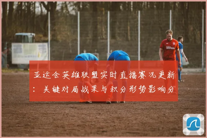 亚运会英雄联盟实时直播赛况更新：关键对局战果与积分形势影响分析