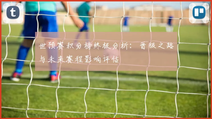 世预赛积分榜终极分析：晋级之路与未来赛程影响评估