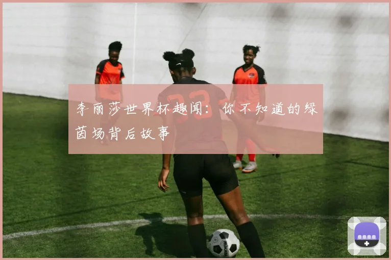 李丽莎世界杯趣闻：你不知道的绿茵场背后故事