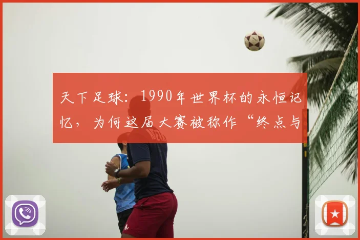 天下足球：1990年世界杯的永恒记忆，为何这届大赛被称作“终点与起点”？