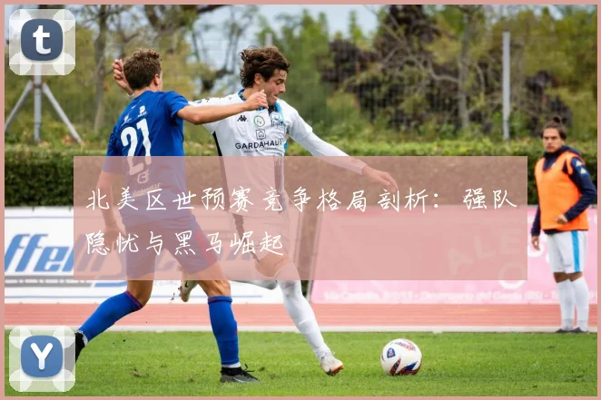北美区世预赛竞争格局剖析：强队隐忧与黑马崛起