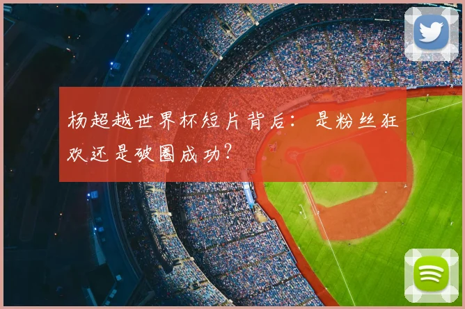 杨超越世界杯短片背后：是粉丝狂欢还是破圈成功？