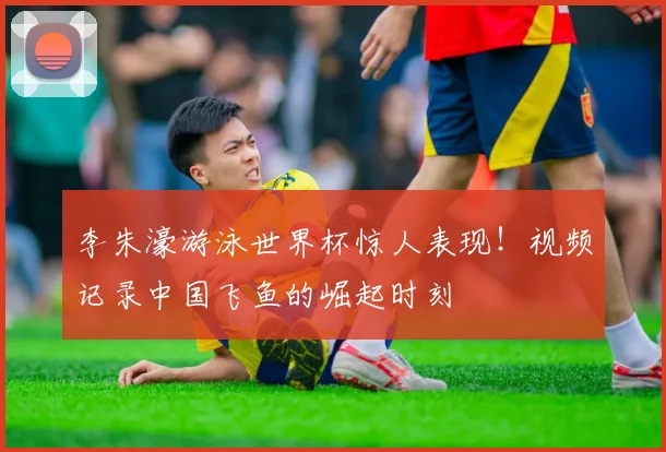 李朱濠游泳世界杯惊人表现！视频记录中国飞鱼的崛起时刻