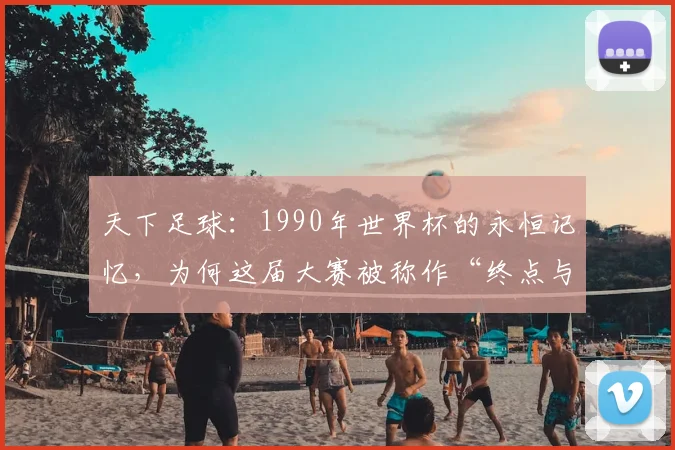 天下足球：1990年世界杯的永恒记忆，为何这届大赛被称作“终点与起点”？