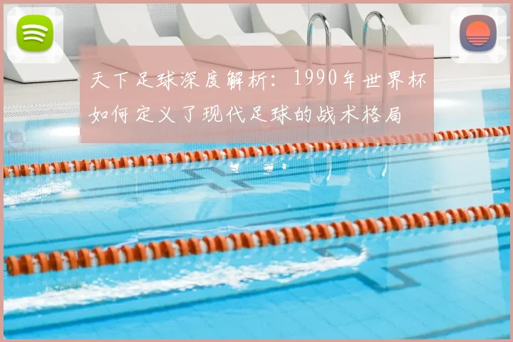 天下足球深度解析：1990年世界杯如何定义了现代足球的战术格局
