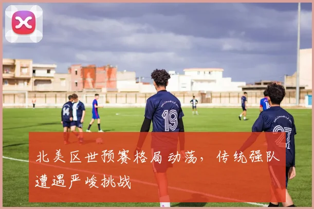 北美区世预赛格局动荡，传统强队遭遇严峻挑战