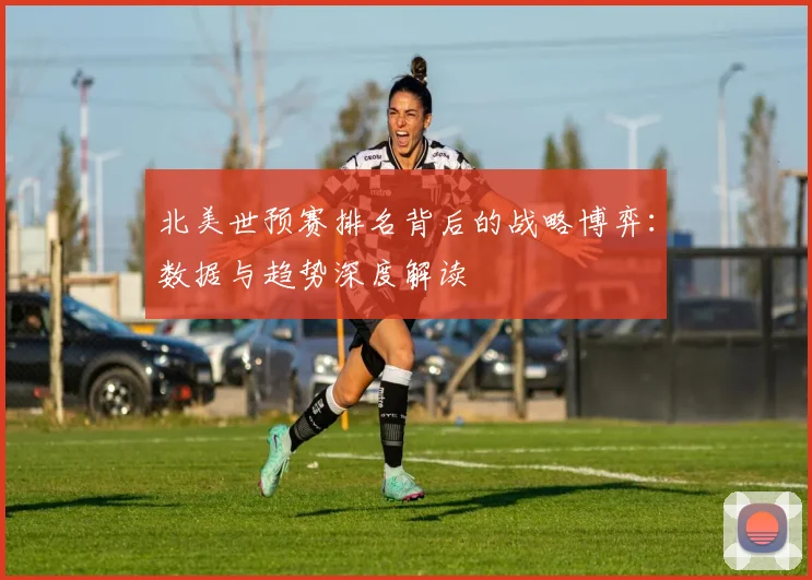 北美世预赛排名背后的战略博弈：数据与趋势深度解读