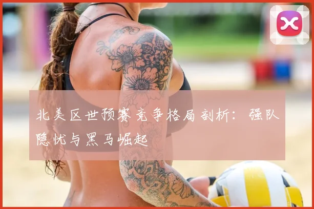 北美区世预赛竞争格局剖析：强队隐忧与黑马崛起